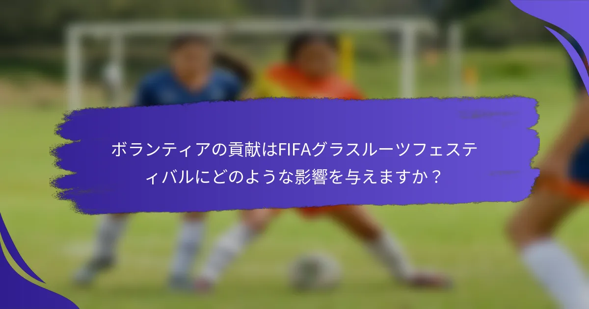 ボランティアの貢献はFIFAグラスルーツフェスティバルにどのような影響を与えますか？