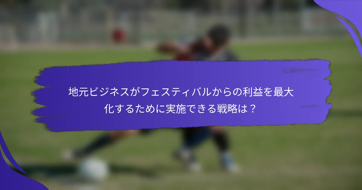 地元ビジネスがフェスティバルからの利益を最大化するために実施できる戦略は？