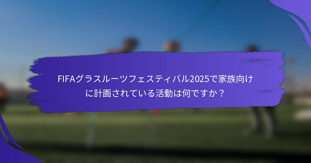FIFAグラスルーツフェスティバル2025で家族向けに計画されている活動は何ですか？
