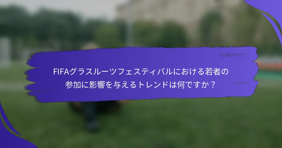 FIFAグラスルーツフェスティバルにおける若者の参加に影響を与えるトレンドは何ですか？