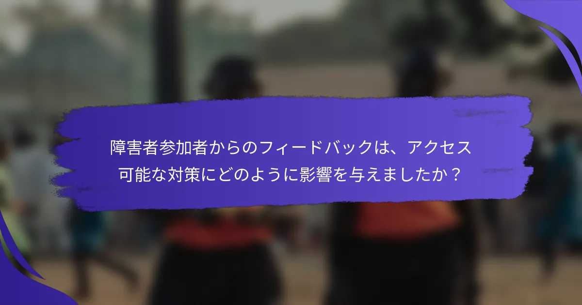 障害者参加者からのフィードバックは、アクセス可能な対策にどのように影響を与えましたか？